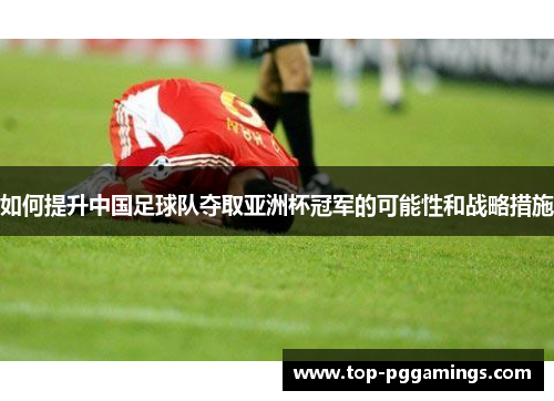 如何提升中国足球队夺取亚洲杯冠军的可能性和战略措施