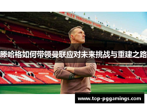 滕哈格如何带领曼联应对未来挑战与重建之路