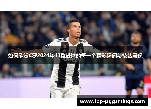 如何欣赏C罗2024年43粒进球的每一个精彩瞬间与技艺展现