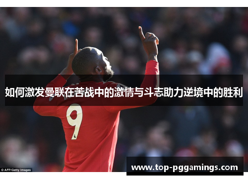 如何激发曼联在苦战中的激情与斗志助力逆境中的胜利