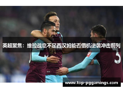 英超聚焦：维拉战意不足西汉姆能否借机逆袭冲击前列