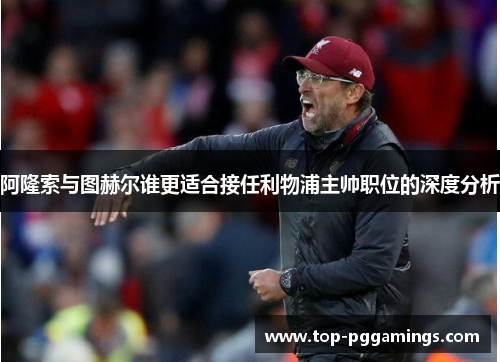 阿隆索与图赫尔谁更适合接任利物浦主帅职位的深度分析