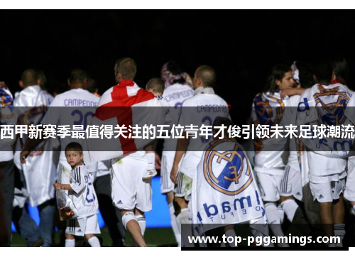 西甲新赛季最值得关注的五位青年才俊引领未来足球潮流 西甲新赛季最值得关注的五位青年才俊引领未来足球潮流