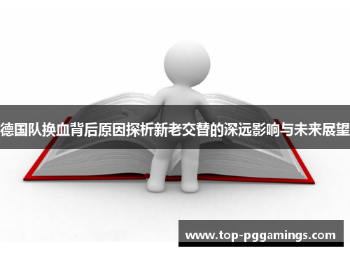 德国队换血背后原因探析新老交替的深远影响与未来展望