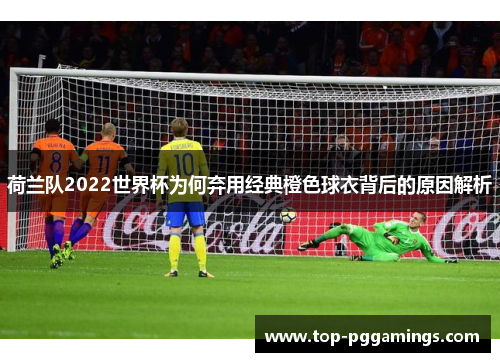 荷兰队2022世界杯为何弃用经典橙色球衣背后的原因解析