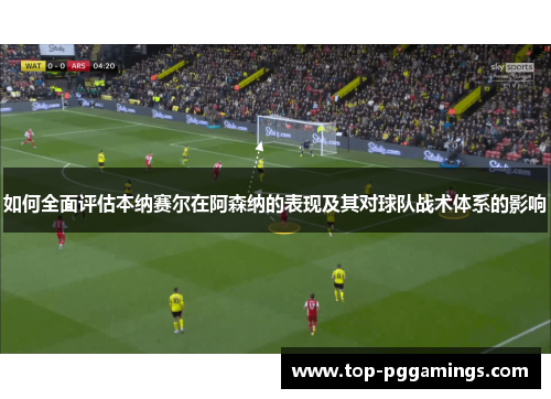 如何全面评估本纳赛尔在阿森纳的表现及其对球队战术体系的影响
