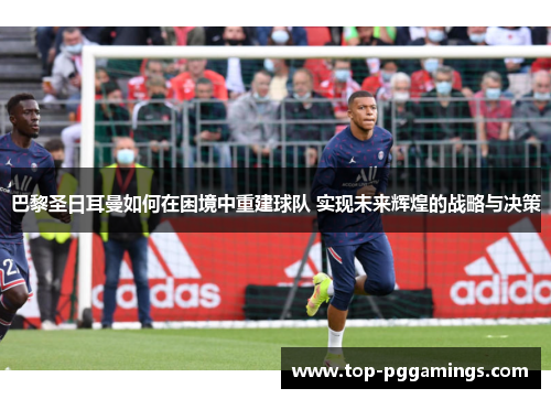 巴黎圣日耳曼如何在困境中重建球队 实现未来辉煌的战略与决策