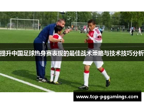 提升中国足球热身赛表现的最佳战术策略与技术技巧分析