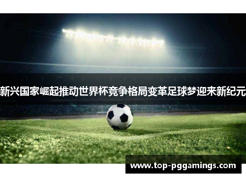 新兴国家崛起推动世界杯竞争格局变革足球梦迎来新纪元