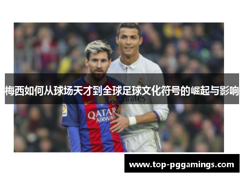 梅西如何从球场天才到全球足球文化符号的崛起与影响